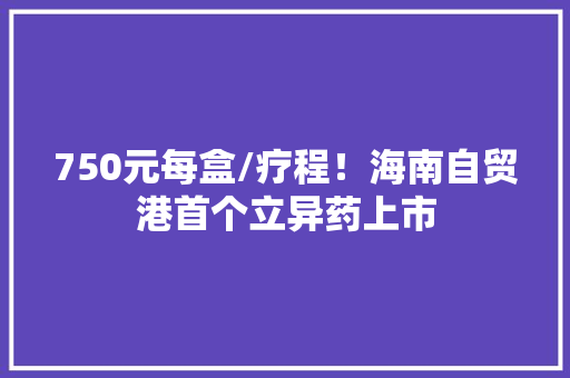 750元每盒/疗程！海南自贸港首个立异药上市