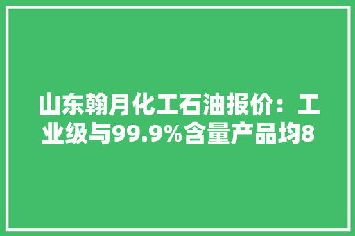 山东翰月化工石油报价：工业级与99.9%含量产品均8500元/吨