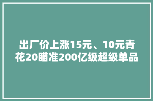 出厂价上涨15元、10元青花20瞄准200亿级超级单品？