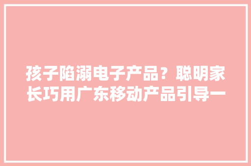 孩子陷溺电子产品？聪明家长巧用广东移动产品引导一举两得