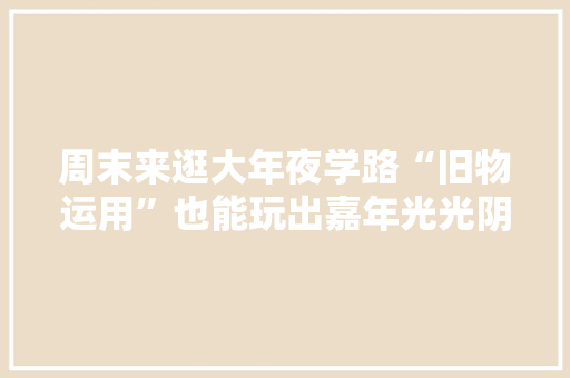 周末来逛大年夜学路“旧物运用”也能玩出嘉年光光阴→