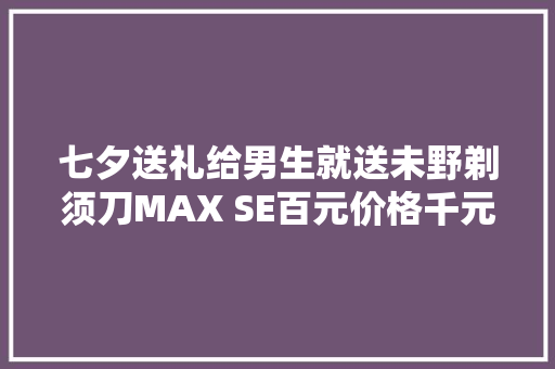 七夕送礼给男生就送未野剃须刀MAX SE百元价格千元级发烧机能