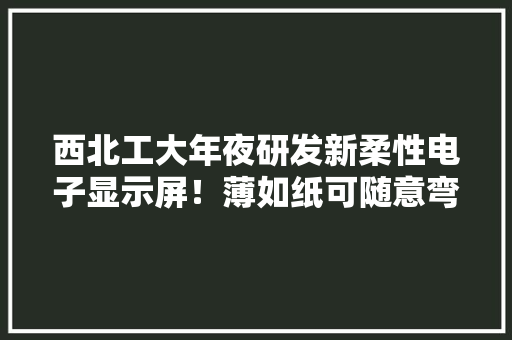 西北工大年夜研发新柔性电子显示屏！薄如纸可随意弯曲