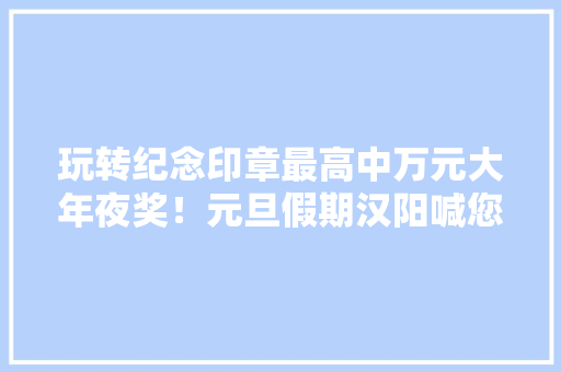 玩转纪念印章最高中万元大年夜奖！元旦假期汉阳喊您来“打卡”