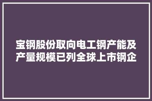 宝钢股份取向电工钢产能及产量规模已列全球上市钢企首位：最新披露两项全球首发产品