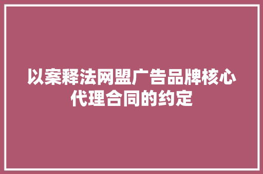 以案释法网盟广告品牌核心代理合同的约定