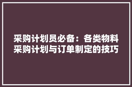 采购计划员必备：各类物料采购计划与订单制定的技巧与方法