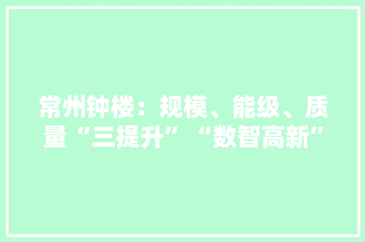 常州钟楼：规模、能级、质量“三提升”“数智高新”锻造园区成长“强引擎”