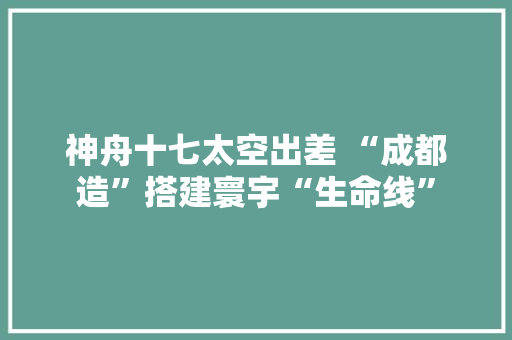 神舟十七太空出差 “成都造”搭建寰宇“生命线”