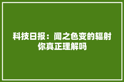 科技日报：闻之色变的辐射你真正理解吗