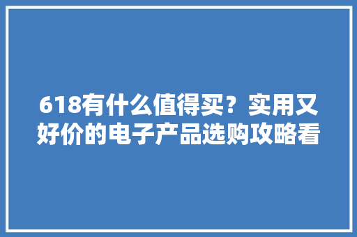618有什么值得买？实用又好价的电子产品选购攻略看这篇就够