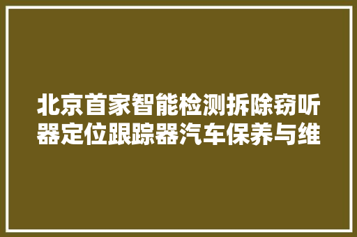 北京首家智能检测拆除窃听器定位跟踪器汽车保养与维修