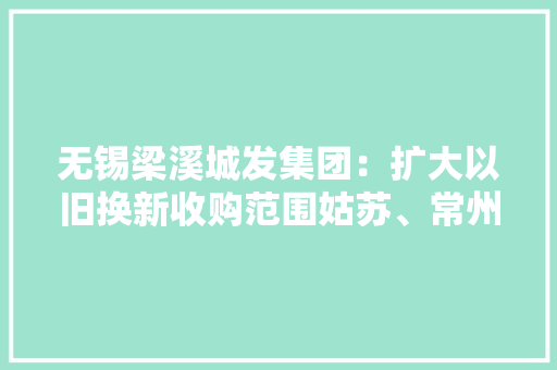 无锡梁溪城发集团：扩大以旧换新收购范围姑苏、常州存量二手住房可介入