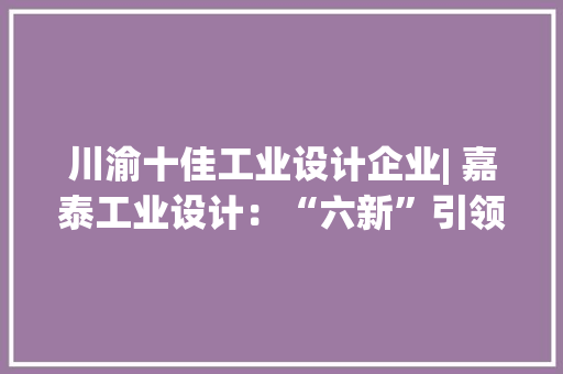 川渝十佳工业设计企业| 嘉泰工业设计：“六新”引领为企业供应产品设计全寿命周期做事