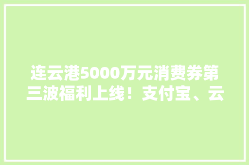 连云港5000万元消费券第三波福利上线！支付宝、云闪付均可运用