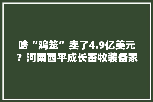 啥“鸡笼”卖了4.9亿美元？河南西平成长畜牧装备家当拿下沙特大年夜单