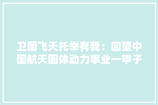 卫国飞天托举有我：回望中国航天固体动力事业一甲子