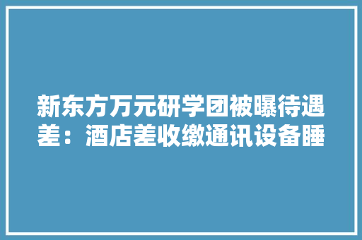 新东方万元研学团被曝待遇差：酒店差收缴通讯设备睡着被拍醒
