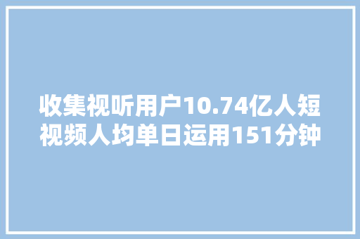 收集视听用户10.74亿人短视频人均单日运用151分钟