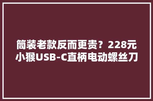 筒装老款反而更贵？228元小猴USB-C直柄电动螺丝刀拆解