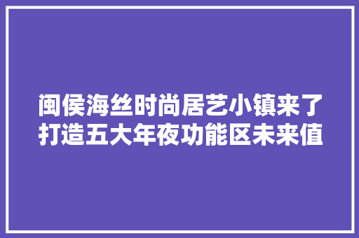 闽侯海丝时尚居艺小镇来了打造五大年夜功能区未来值得期待！
