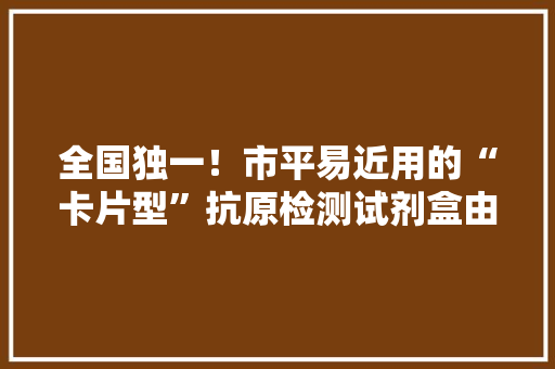 全国独一！市平易近用的“卡片型”抗原检测试剂盒由松江这家企业供应