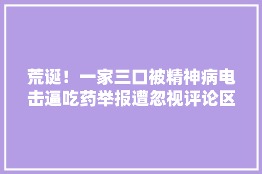 荒诞！一家三口被精神病电击逼吃药举报遭忽视评论区炸锅了