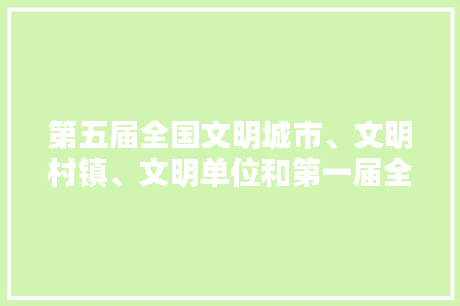 第五届全国文明城市、文明村镇、文明单位和第一届全国文明校园名单