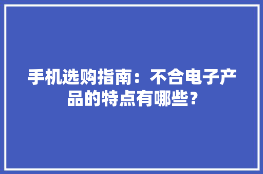 手机选购指南：不合电子产品的特点有哪些？