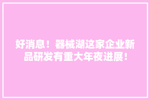 好消息！器械湖这家企业新品研发有重大年夜进展！