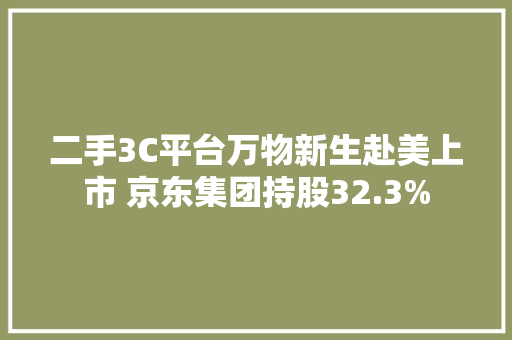 二手3C平台万物新生赴美上市 京东集团持股32.3%