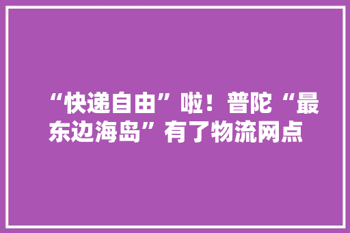 “快递自由”啦！普陀“最东边海岛”有了物流网点