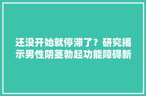 还没开始就停滞了？研究揭示男性阴茎勃起功能障碍新靶点MYPT1