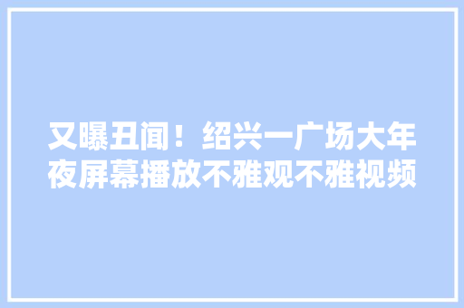 又曝丑闻！绍兴一广场大年夜屏幕播放不雅观不雅视频人被抓工作不简单