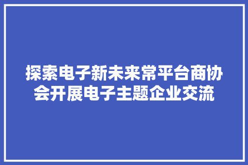 探索电子新未来常平台商协会开展电子主题企业交流