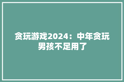 贪玩游戏2024：中年贪玩男孩不足用了