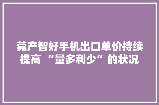 莞产智好手机出口单价持续提高 “量多利少”的状况将破冰？