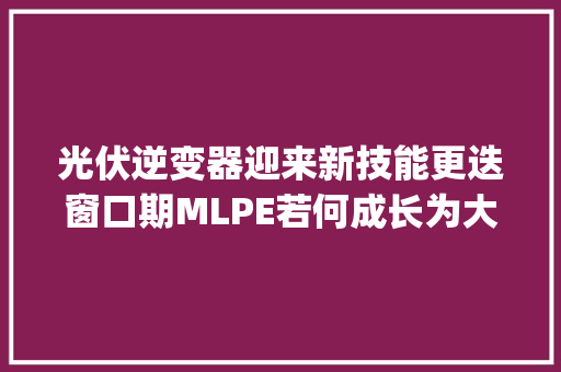 光伏逆变器迎来新技能更迭窗口期MLPE若何成长为大年夜市场？ | 光源研究