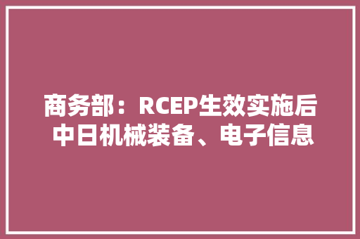 商务部：RCEP生效实施后 中日机械装备、电子信息等产品将互降关税