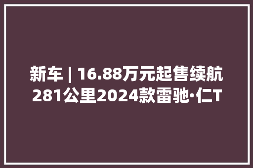 新车 | 16.88万元起售续航281公里2024款雷驰·仁T30小卡上市