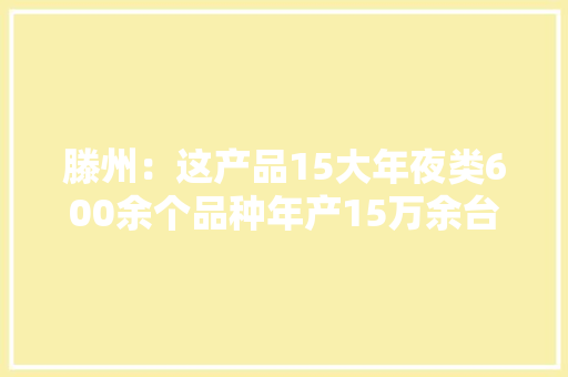 滕州：这产品15大年夜类600余个品种年产15万余台（套）远销欧非美…