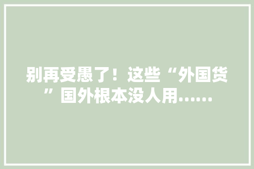 别再受愚了！这些“外国货”国外根本没人用……
