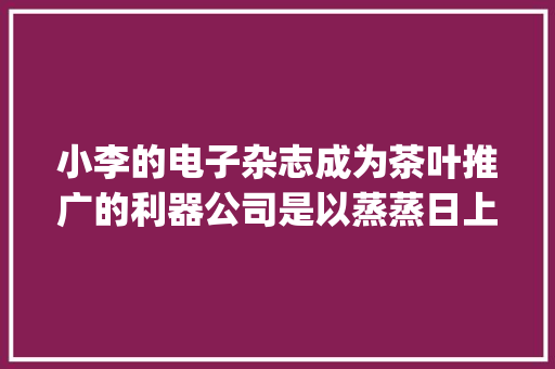 小李的电子杂志成为茶叶推广的利器公司是以蒸蒸日上 | 云展网