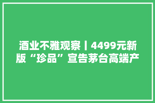 酒业不雅观察丨4499元新版“珍品”宣告茅台高端产品体系引关注