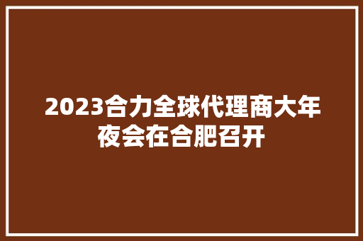 2023合力全球代理商大年夜会在合肥召开