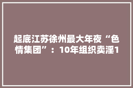 起底江苏徐州最大年夜“色情集团”：10年组织卖淫16万次