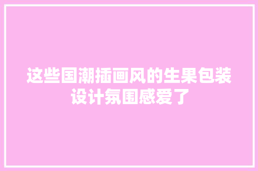 这些国潮插画风的生果包装设计氛围感爱了