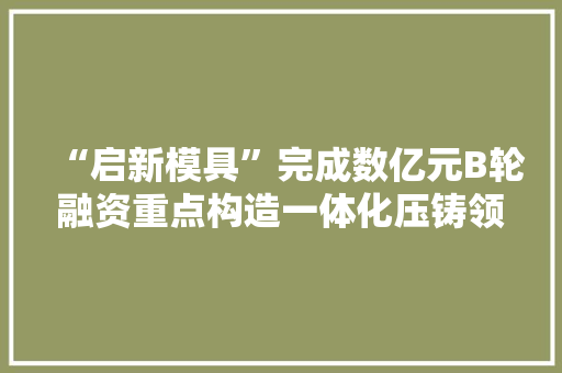 “启新模具”完成数亿元B轮融资重点构造一体化压铸领域｜硬氪独家