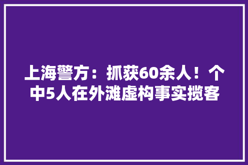 上海警方：抓获60余人！个中5人在外滩虚构事实揽客骗取差价被刑拘