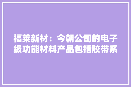 福莱新材：今朝公司的电子级功能材料产品包括胶带系列、保护膜系列和离型膜系列主要应用于消费电子领域